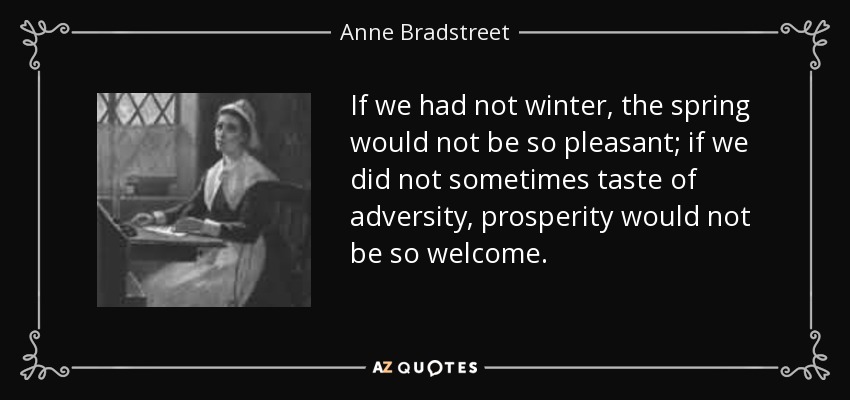 If we had not winter, the spring would not be so pleasant; if we did not sometimes taste of adversity, prosperity would not be so welcome. - Anne Bradstreet