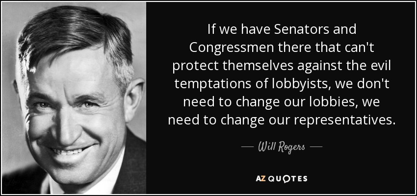 If we have Senators and Congressmen there that can't protect themselves against the evil temptations of lobbyists, we don't need to change our lobbies, we need to change our representatives. - Will Rogers