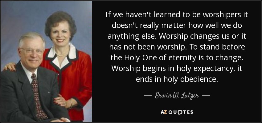 If we haven't learned to be worshipers it doesn't really matter how well we do anything else. Worship changes us or it has not been worship. To stand before the Holy One of eternity is to change. Worship begins in holy expectancy, it ends in holy obedience. - Erwin W. Lutzer