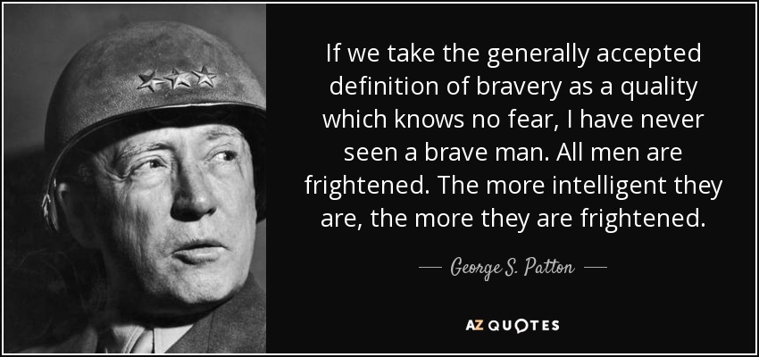 If we take the generally accepted definition of bravery as a quality which knows no fear, I have never seen a brave man. All men are frightened. The more intelligent they are, the more they are frightened. - George S. Patton
