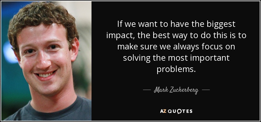If we want to have the biggest impact, the best way to do this is to make sure we always focus on solving the most important problems. - Mark Zuckerberg