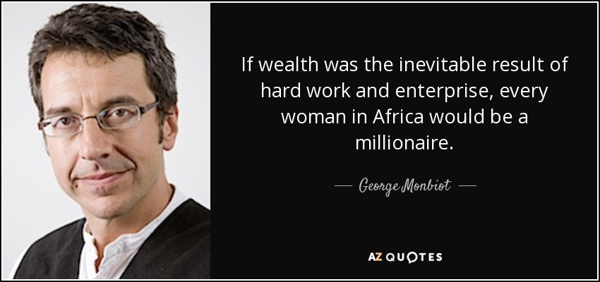 If wealth was the inevitable result of hard work and enterprise, every woman in Africa would be a millionaire. - George Monbiot