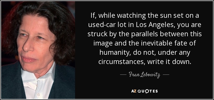 If, while watching the sun set on a used-car lot in Los Angeles, you are struck by the parallels between this image and the inevitable fate of humanity, do not, under any circumstances, write it down. - Fran Lebowitz