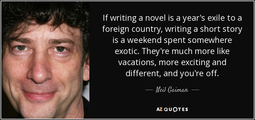 If writing a novel is a year's exile to a foreign country, writing a short story is a weekend spent somewhere exotic. They're much more like vacations, more exciting and different, and you're off. - Neil Gaiman