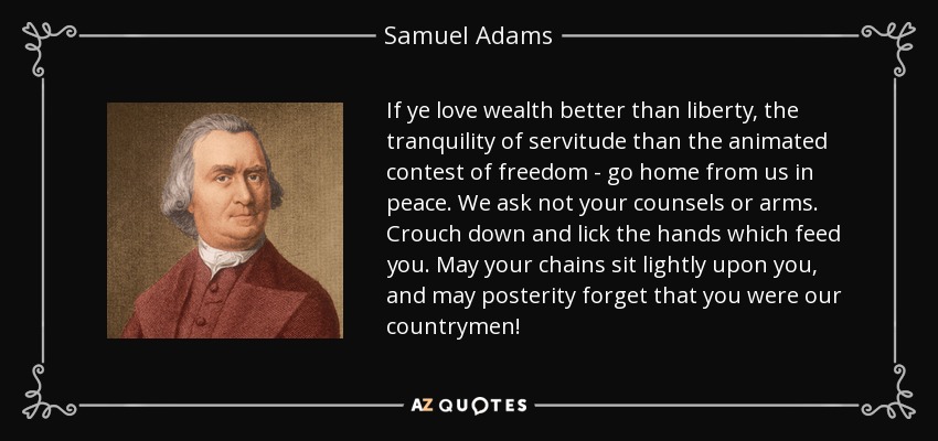 If ye love wealth better than liberty, the tranquility of servitude than the animated contest of freedom - go home from us in peace. We ask not your counsels or arms. Crouch down and lick the hands which feed you. May your chains sit lightly upon you, and may posterity forget that you were our countrymen! - Samuel Adams