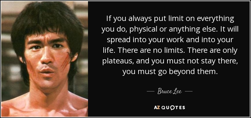 If you always put limit on everything you do, physical or anything else. It will spread into your work and into your life. There are no limits. There are only plateaus, and you must not stay there, you must go beyond them. - Bruce Lee