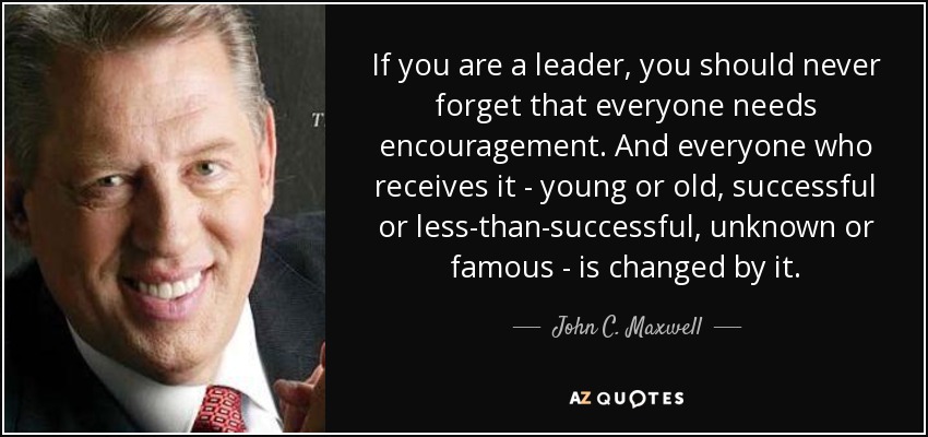 If you are a leader, you should never forget that everyone needs encouragement. And everyone who receives it - young or old, successful or less-than-successful, unknown or famous - is changed by it. - John C. Maxwell