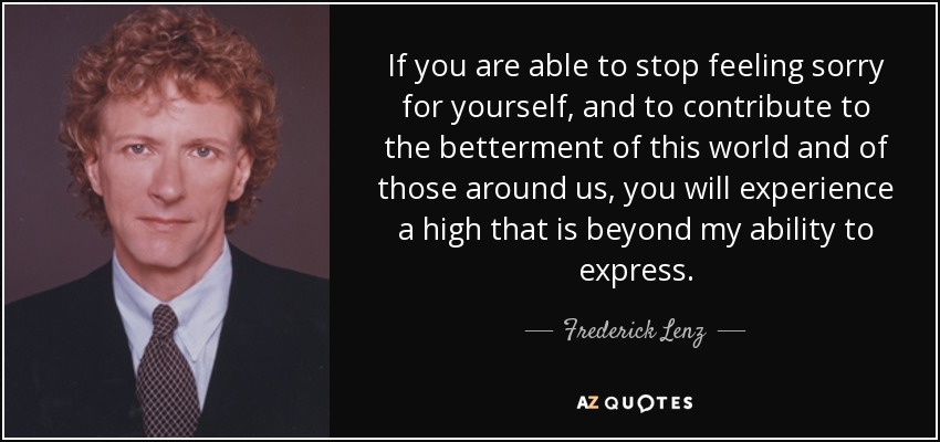 If you are able to stop feeling sorry for yourself, and to contribute to the betterment of this world and of those around us, you will experience a high that is beyond my ability to express. - Frederick Lenz