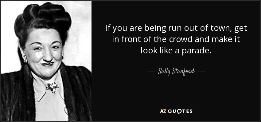 If you are being run out of town, get in front of the crowd and make it look like a parade. - Sally Stanford