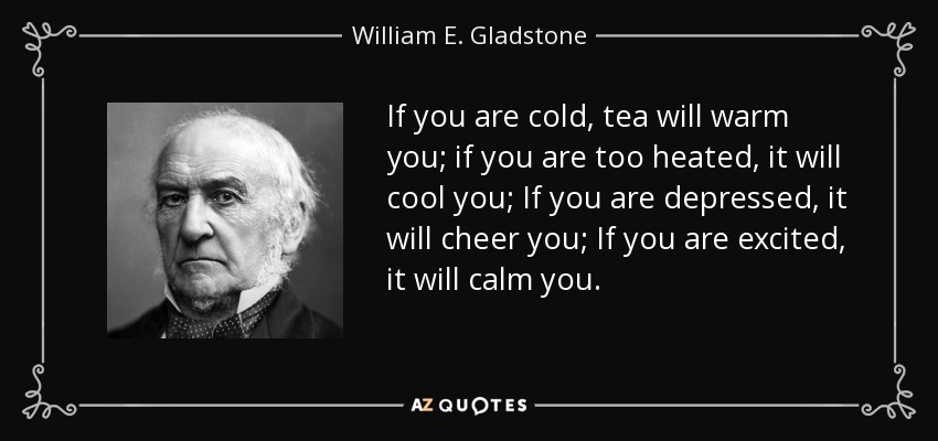 If you are cold, tea will warm you; if you are too heated, it will cool you; If you are depressed, it will cheer you; If you are excited, it will calm you. - William E. Gladstone