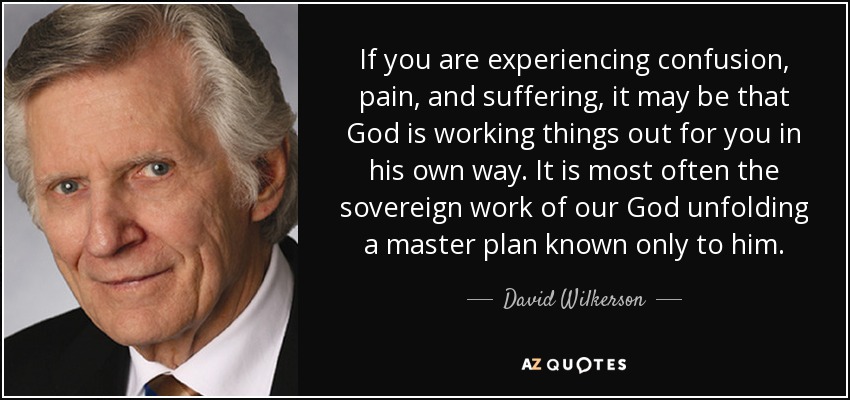 If you are experiencing confusion, pain, and suffering, it may be that God is working things out for you in his own way. It is most often the sovereign work of our God unfolding a master plan known only to him. - David Wilkerson