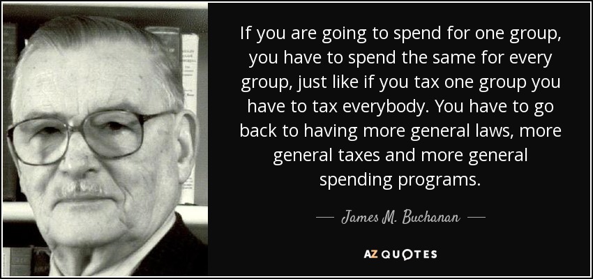 If you are going to spend for one group, you have to spend the same for every group, just like if you tax one group you have to tax everybody. You have to go back to having more general laws, more general taxes and more general spending programs. - James M. Buchanan