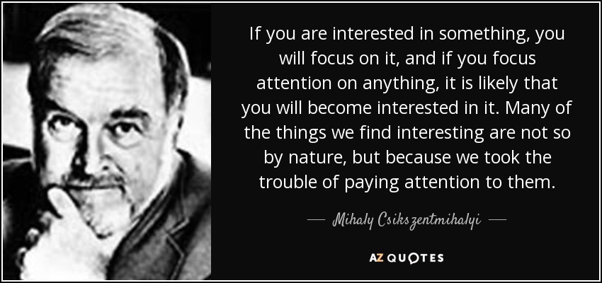 If you are interested in something, you will focus on it, and if you focus attention on anything, it is likely that you will become interested in it. Many of the things we find interesting are not so by nature, but because we took the trouble of paying attention to them. - Mihaly Csikszentmihalyi