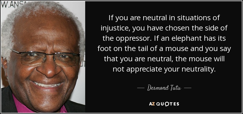 If you are neutral in situations of injustice, you have chosen the side of the oppressor. If an elephant has its foot on the tail of a mouse and you say that you are neutral, the mouse will not appreciate your neutrality. - Desmond Tutu