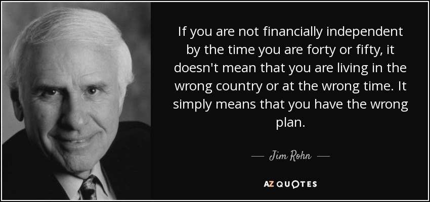 If you are not financially independent by the time you are forty or fifty, it doesn't mean that you are living in the wrong country or at the wrong time. It simply means that you have the wrong plan. - Jim Rohn
