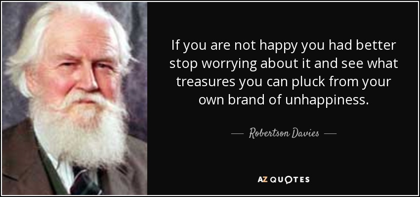 If you are not happy you had better stop worrying about it and see what treasures you can pluck from your own brand of unhappiness. - Robertson Davies