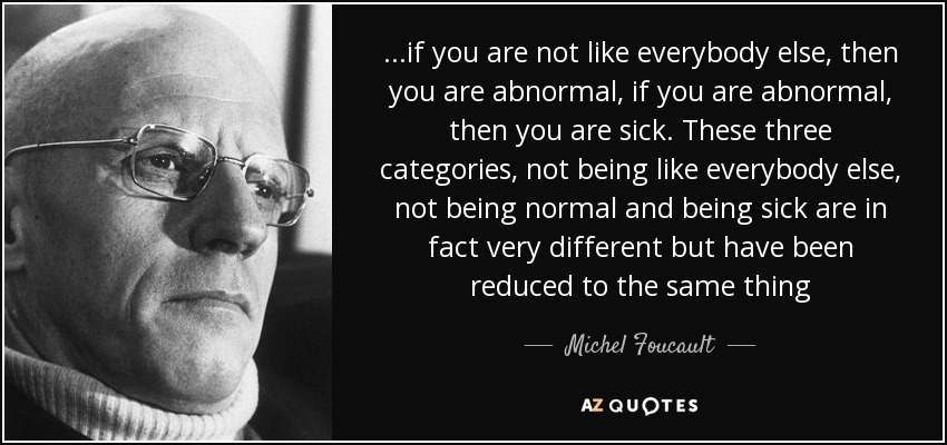 ...if you are not like everybody else, then you are abnormal, if you are abnormal , then you are sick. These three categories, not being like everybody else, not being normal and being sick are in fact very different but have been reduced to the same thing - Michel Foucault