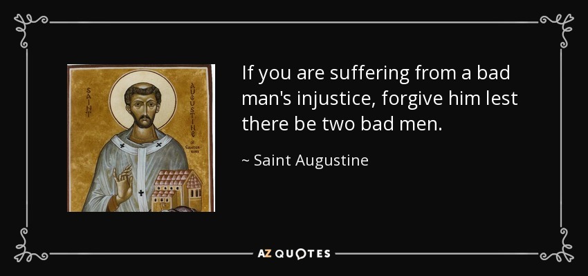 If you are suffering from a bad man's injustice, forgive him lest there be two bad men. - Saint Augustine