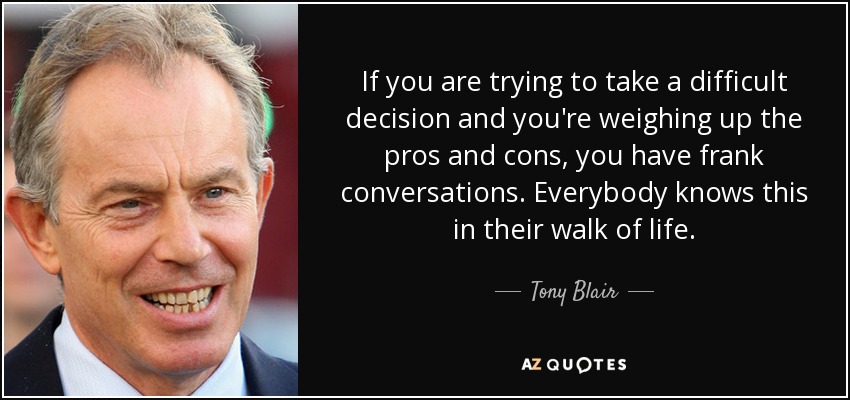 Si tienes que tomar una decisión difícil y estás sopesando los pros y los contras, tienes conversaciones francas. Todo el mundo lo sabe en su vida. - Tony Blair