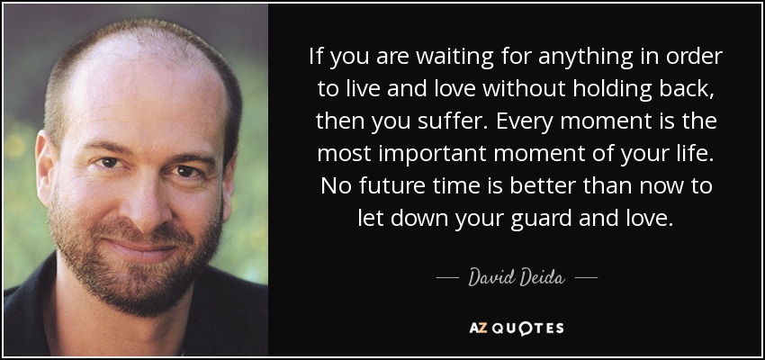 If you are waiting for anything in order to live and love without holding back, then you suffer. Every moment is the most important moment of your life. No future time is better than now to let down your guard and love. - David Deida