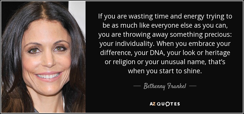 If you are wasting time and energy trying to be as much like everyone else as you can, you are throwing away something precious: your individuality. When you embrace your difference, your DNA, your look or heritage or religion or your unusual name, that’s when you start to shine. - Bethenny Frankel