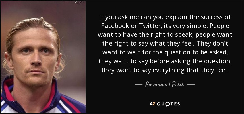 If you ask me can you explain the success of Facebook or Twitter, its very simple. People want to have the right to speak, people want the right to say what they feel. They don't want to wait for the question to be asked, they want to say before asking the question, they want to say everything that they feel. - Emmanuel Petit