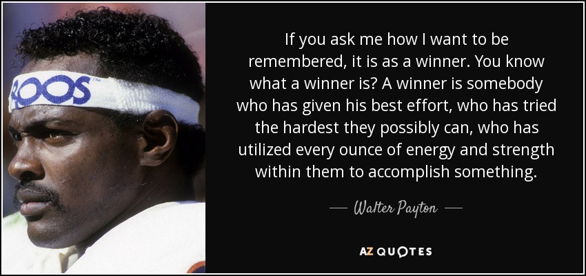 If you ask me how I want to be remembered, it is as a winner. You know what a winner is? A winner is somebody who has given his best effort, who has tried the hardest they possibly can, who has utilized every ounce of energy and strength within them to accomplish something. - Walter Payton