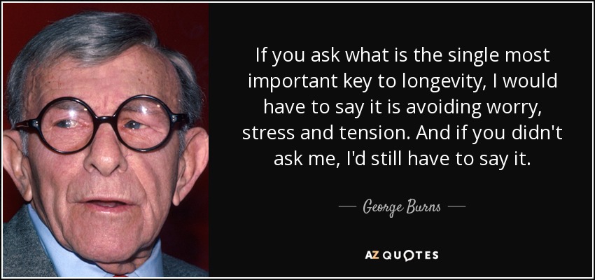 If you ask what is the single most important key to longevity, I would have to say it is avoiding worry, stress and tension. And if you didn't ask me, I'd still have to say it. - George Burns