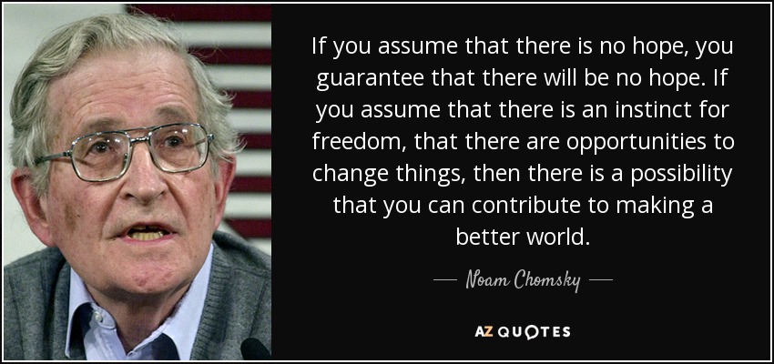 If you assume that there is no hope, you guarantee that there will be no hope. If you assume that there is an instinct for freedom, that there are opportunities to change things, then there is a possibility that you can contribute to making a better world. - Noam Chomsky