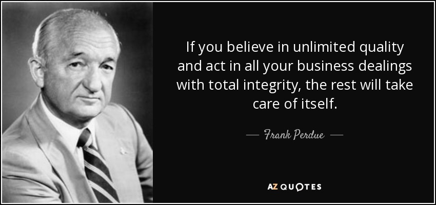If you believe in unlimited quality and act in all your business dealings with total integrity, the rest will take care of itself. - Frank Perdue
