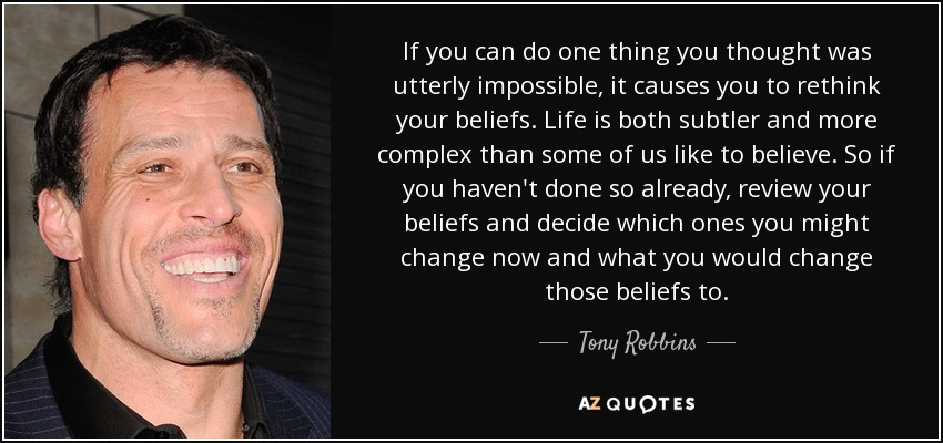 If you can do one thing you thought was utterly impossible, it causes you to rethink your beliefs. Life is both subtler and more complex than some of us like to believe. So if you haven't done so already, review your beliefs and decide which ones you might change now and what you would change those beliefs to. - Tony Robbins