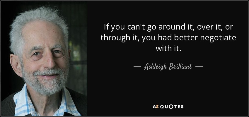 If you can't go around it, over it, or through it, you had better negotiate with it. - Ashleigh Brilliant