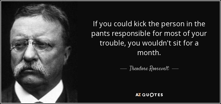 Si pudieras dar una patada en los pantalones a la persona responsable de la mayoría de tus problemas, no estarías sentado ni un mes. - Theodore Roosevelt