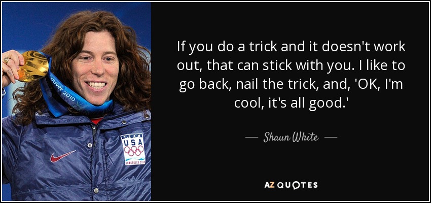 If you do a trick and it doesn't work out, that can stick with you. I like to go back, nail the trick, and, 'OK, I'm cool, it's all good.' - Shaun White
