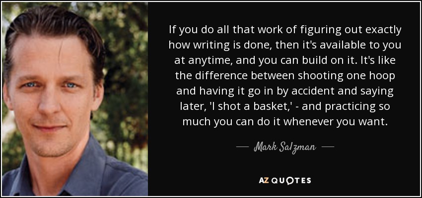 If you do all that work of figuring out exactly how writing is done, then it's available to you at anytime, and you can build on it. It's like the difference between shooting one hoop and having it go in by accident and saying later, 'I shot a basket,' - and practicing so much you can do it whenever you want. - Mark Salzman