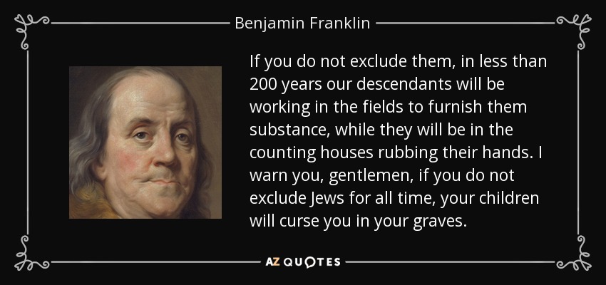 If you do not exclude them, in less than 200 years our descendants will be working in the fields to furnish them substance, while they will be in the counting houses rubbing their hands. I warn you, gentlemen, if you do not exclude Jews for all time, your children will curse you in your graves. - Benjamin Franklin