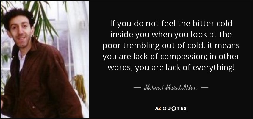 If you do not feel the bitter cold inside you when you look at the poor trembling out of cold, it means you are lack of compassion; in other words, you are lack of everything! - Mehmet Murat Ildan