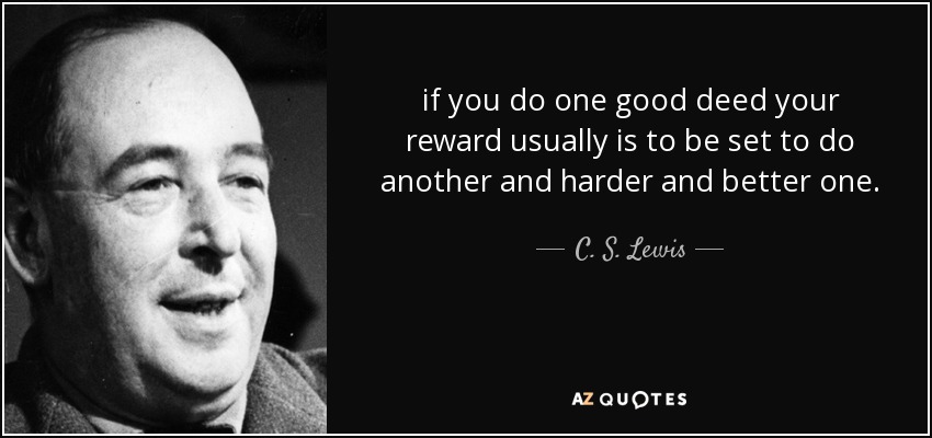 if you do one good deed your reward usually is to be set to do another and harder and better one. - C. S. Lewis