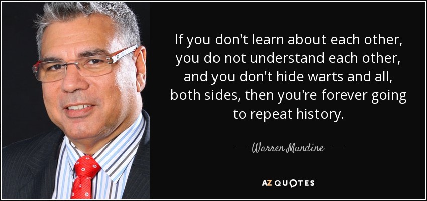 If you don't learn about each other, you do not understand each other, and you don't hide warts and all, both sides, then you're forever going to repeat history. - Warren Mundine