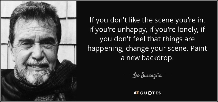 If you don't like the scene you're in, if you're unhappy, if you're lonely, if you don't feel that things are happening, change your scene. Paint a new backdrop. - Leo Buscaglia