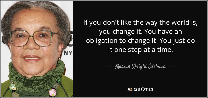If you don't like the way the world is, you change it. You have an obligation to change it. You just do it one step at a time. - Marian Wright Edelman