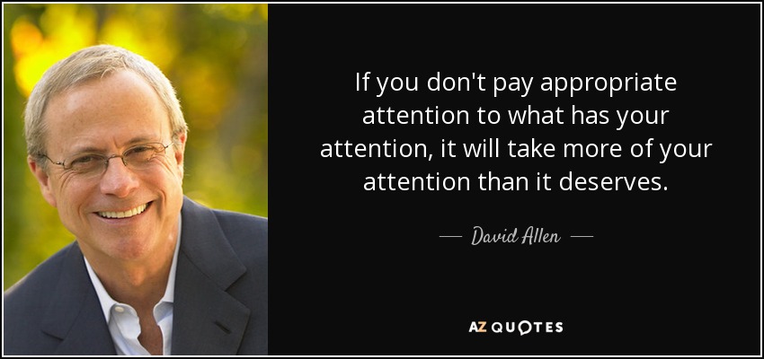 If you don't pay appropriate attention to what has your attention, it will take more of your attention than it deserves. - David Allen