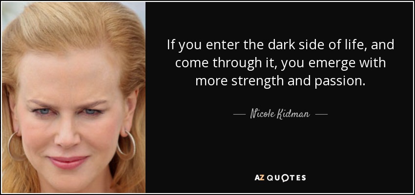 If you enter the dark side of life, and come through it, you emerge with more strength and passion. - Nicole Kidman