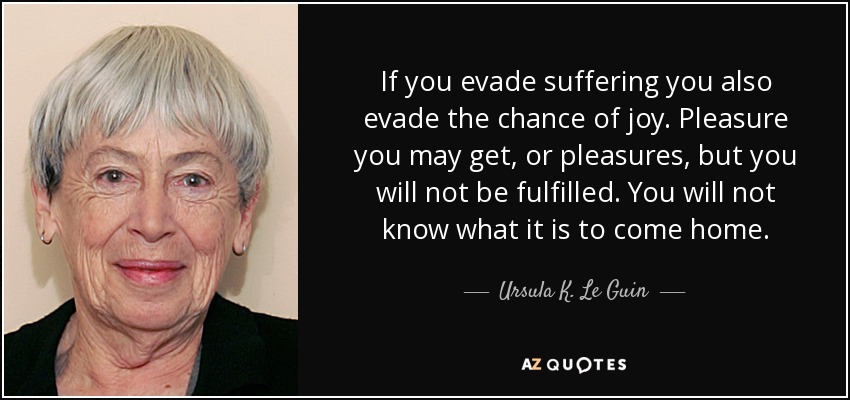 If you evade suffering you also evade the chance of joy. Pleasure you may get, or pleasures, but you will not be fulfilled. You will not know what it is to come home. - Ursula K. Le Guin