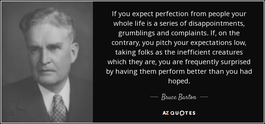 If you expect perfection from people your whole life is a series of disappointments, grumblings and complaints. If, on the contrary, you pitch your expectations low, taking folks as the inefficient creatures which they are, you are frequently surprised by having them perform better than you had hoped. - Bruce Barton