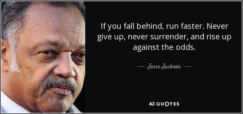 If you fall behind, run faster. Never give up, never surrender, and rise up against the odds. - Jesse Jackson