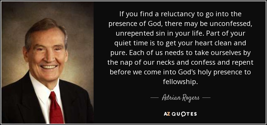 If you find a reluctancy to go into the presence of God, there may be unconfessed, unrepented sin in your life. Part of your quiet time is to get your heart clean and pure. Each of us needs to take ourselves by the nap of our necks and confess and repent before we come into God's holy presence to fellowship. - Adrian Rogers