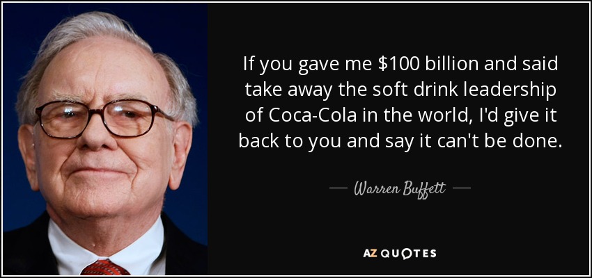If you gave me $100 billion and said take away the soft drink leadership of Coca-Cola in the world, I'd give it back to you and say it can't be done. - Warren Buffett