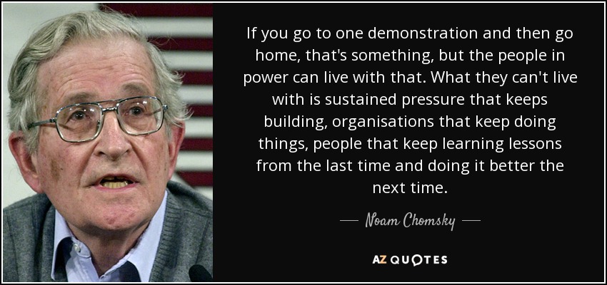 If you go to one demonstration and then go home, that's something, but the people in power can live with that. What they can't live with is sustained pressure that keeps building, organisations that keep doing things, people that keep learning lessons from the last time and doing it better the next time. - Noam Chomsky