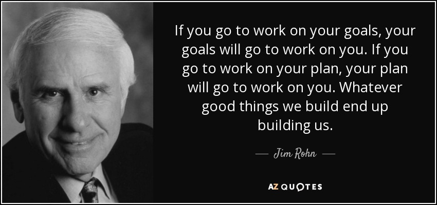 If you go to work on your goals, your goals will go to work on you. If you go to work on your plan, your plan will go to work on you. Whatever good things we build end up building us. - Jim Rohn